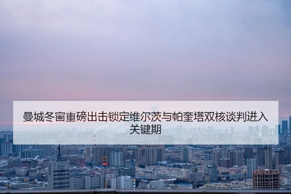 曼城冬窗重磅出击锁定维尔茨与帕奎塔双核谈判进入关键期