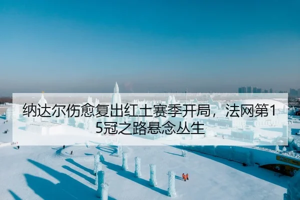 纳达尔伤愈复出红土赛季开局，法网第15冠之路悬念丛生