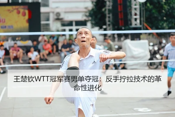 王楚钦WTT冠军赛男单夺冠：反手拧拉技术的革命性进化